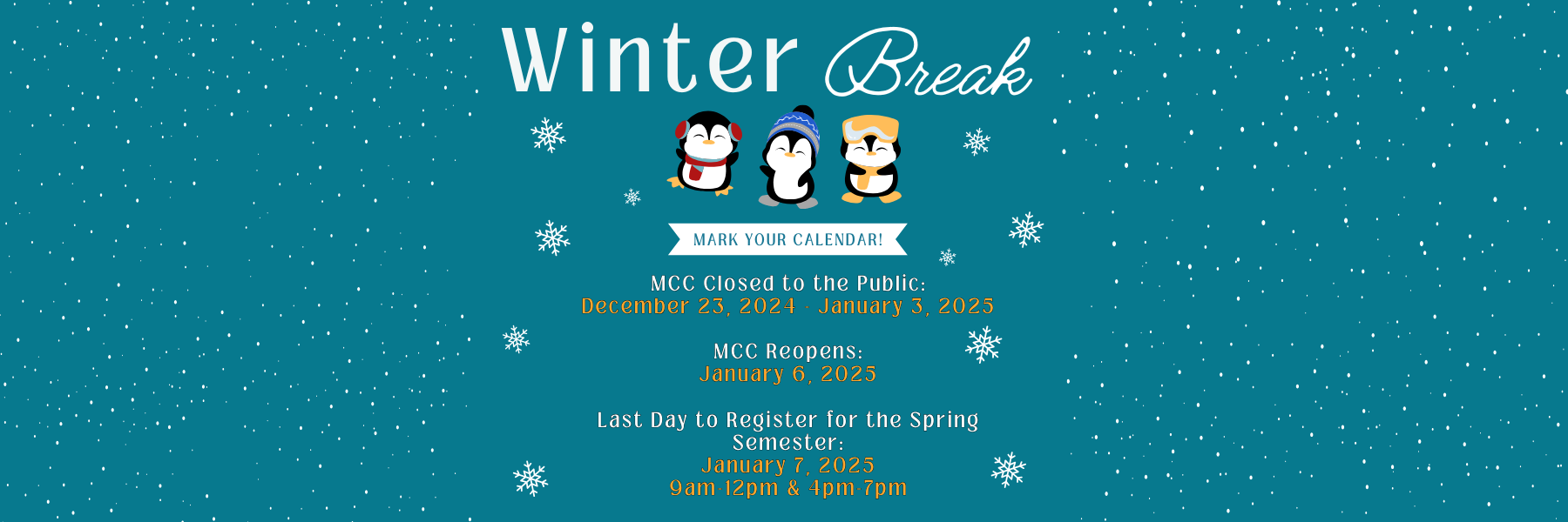 Winter Break. Mark your Calendar! MCC closed to the public: December 23, 2024 - January 3, 2025. MCC Reopens: January 6, 2025. Last day to register for the spring semester: January 7, 2025. 9am-12pm & 4pm-7pm.